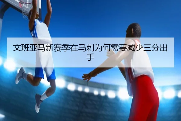 文班亚马新赛季在马刺为何需要减少三分出手